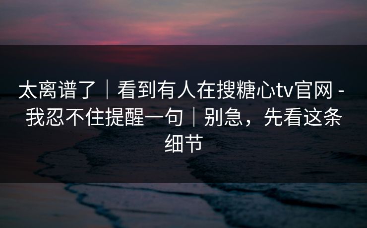 太离谱了｜看到有人在搜糖心tv官网 - 我忍不住提醒一句｜别急，先看这条细节