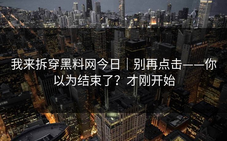 我来拆穿黑料网今日|别再点击——你以为结束了?才刚开始 我来拆穿黑料网今日|别再点击——你以为结束了?才刚开始