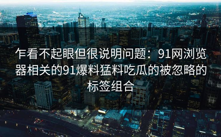 乍看不起眼但很说明问题:91网浏览器相关的91爆料猛料吃瓜的被忽略的标签组合 乍看不起眼但很说明问题:91网浏览器相关的91爆料猛料吃瓜的被忽略的标签组合